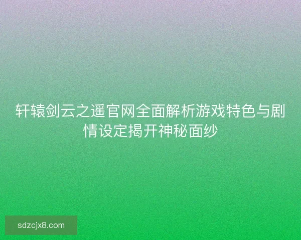 轩辕剑云之遥官网全面解析游戏特色与剧情设定揭开神秘面纱
