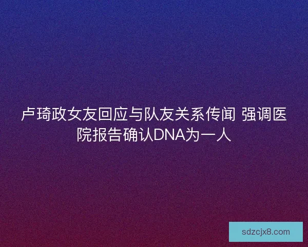 卢琦政女友回应与队友关系传闻 强调医院报告确认DNA为一人