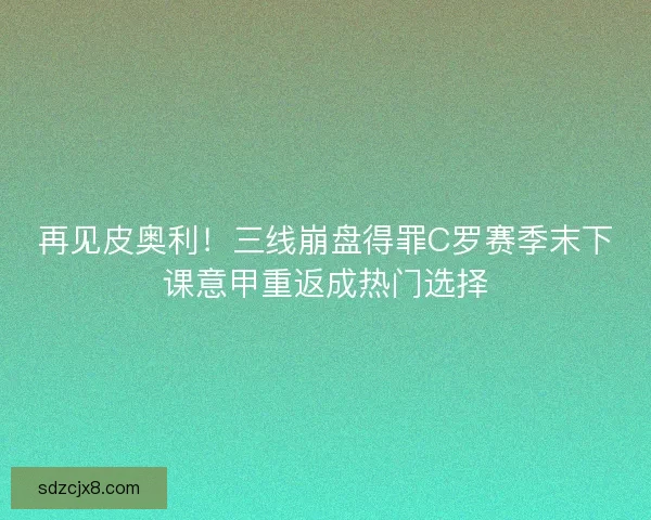 再见皮奥利！三线崩盘得罪C罗赛季末下课意甲重返成热门选择