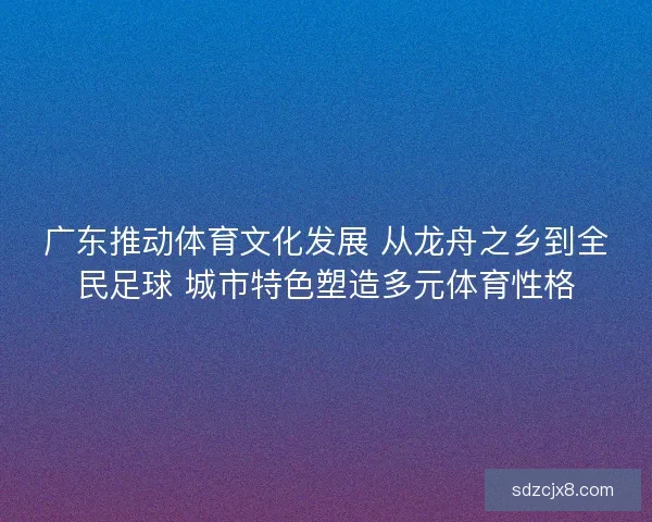 广东推动体育文化发展 从龙舟之乡到全民足球 城市特色塑造多元体育性格