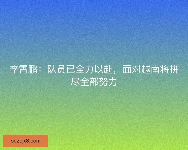 李霄鹏：队员已全力以赴，面对越南将拼尽全部努力