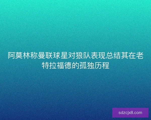 阿莫林称曼联球星对狼队表现总结其在老特拉福德的孤独历程